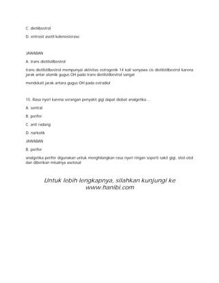 C. dietilbestrol 
D. entrosit asetil kolenesterase 
JAWABAN 
A. trans dietilstilbestrol 
trans dietilstilbestrol mempunyai aktivitas estrogenik 14 kali senyawa cis dietilstilbestrol karena 
jarak antar atomik gugus OH pada trans dietilstilbestrol sangat 
mendekati jarak antara gugus OH pada estradiol 
15. Rasa nyeri karena serangan penyakit gigi dapat diobat analgetika ... 
A. sentral 
B. perifer 
C. anti radang 
D. narkotik 
JAWABAN 
B. perifer 
analgetika perifer digunakan untuk menghilangkan rasa nyeri ringan seperti sakit gigi, otot-otot 
dan diberikan misalnya asetosal 
Untuk lebih lengkapnya, silahkan kunjungi ke 
www.hanibi.com 
