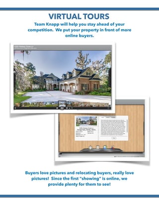  
VIRTUAL TOURS
Team Knapp will help you stay ahead of your
competition. We put your property in front of more
online buyers.
Buyers love pictures and relocating buyers, really love
pictures! Since the ﬁrst “showing” is online, we
provide plenty for them to see!
 