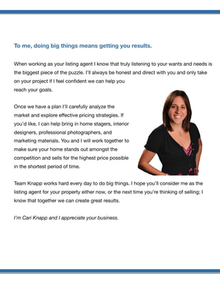  
To me, doing big things means getting you results.
When working as your listing agent I know that truly listening to your wants and needs is
the biggest piece of the puzzle. I’ll always be honest and direct with you and only take
on your project if I feel conﬁdent we can help you
reach your goals.

Once we have a plan I’ll carefully analyze the
market and explore eﬀective pricing strategies. If
you’d like, I can help bring in home stagers, interior
designers, professional photographers, and
marketing materials. You and I will work together to
make sure your home stands out amongst the
competition and sells for the highest price possible
in the shortest period of time.

Team Knapp works hard every day to do big things. I hope you’ll consider me as the
listing agent for your property either now, or the next time you’re thinking of selling; I
know that together we can create great results.

I’m Cari Knapp and I appreciate your business.
 