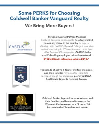  
Some PERKS for Choosing
Coldwell Banker Vanguard Realty
We Bring More Buyers!
Personal Assistant/Ofﬁce Manager
Coldwell Banker is positioned to help buyers ﬁnd
homes anywhere in the country through an
afﬁliation with CARTUS, the world’s largest relocation
network servicing in 165 countries and more than
half of Fortune 500 companies. CARTUS is the
world’s leading employee relocation network.
Thousands of active & former military members
and their families rely on us for real estate
services through our status as a preferred USAA
Real Estate Rewards Network Broker.
Coldwell Banker is proud to serve women and
their families, and honored to receive the
Women’s Choice Award as a “9 out of 10
Recommended” brand for real estate.
$192 million in relocation sales in 2018.*
 