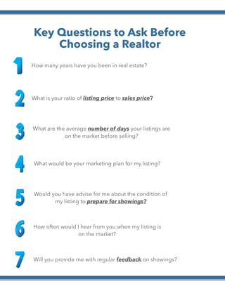 
Key Questions to Ask Before
Choosing a Realtor
How many years have you been in real estate?
What is your ratio of listing price to sales price?
What are the average number of days your listings are
on the market before selling?
What would be your marketing plan for my listing?
Would you have advise for me about the condition of
my listing to prepare for showings?
How often would I hear from you when my listing is
on the market?
Will you provide me with regular feedback on showings?
 