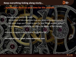 Keep everything ticking along nicely…
…automation frees up your time for the analysis


•Schedule regular website crawls
    •An archive of site crawls can help you determine cause and effect
    •At some stage you’ll need to explain how ‘things worked before’
    •Sites change and you may not always be aware of the changes

•Allocate a regular time to review the data in full

•Semetrical Deep Crawl: www.semetrical.com




                                                                         10 of 20
 