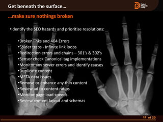 Get beneath the surface…
…make sure nothings broken

•Identify the SEO hazards and prioritise resolutions:

    •Broken links and 404 Errors
    •Spider traps - Infinite link loops
    •Redirection errors and chains – 301’s & 302’s
    •Sensor check Canonical tag implementations
    •Monitor any server errors and identify causes
    •Duplicate content
    •META data issues
    •Remove or enhance any thin content
    •Review ad to content ratios
    •Monitor page load speeds
    •Review content layout and schemas


                                                        11 of 20
 