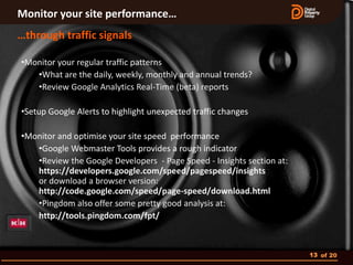 Monitor your site performance…
…through traffic signals

•Monitor your regular traffic patterns
   •What are the daily, weekly, monthly and annual trends?
   •Review Google Analytics Real-Time (beta) reports

•Setup Google Alerts to highlight unexpected traffic changes

•Monitor and optimise your site speed performance
   •Google Webmaster Tools provides a rough indicator
   •Review the Google Developers - Page Speed - Insights section at:
   https://developers.google.com/speed/pagespeed/insights
   or download a browser version:
   http://code.google.com/speed/page-speed/download.html
   •Pingdom also offer some pretty good analysis at:
   http://tools.pingdom.com/fpt/



                                                                       13 of 20
 