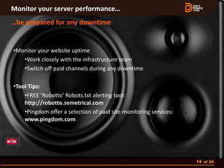 Monitor your server performance…
…be prepared for any downtime


•Monitor your website uptime
   •Work closely with the infrastructure team
   •Switch off paid channels during any downtime

•Tool Tips:
    •FREE ‘Robotto’ Robots.txt alerting tool:
    http://robotto.semetrical.com
    •Pingdom offer a selection of paid site monitoring services:
    www.pingdom.com




                                                                   14 of 20
 