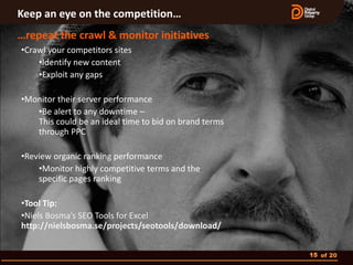 Keep an eye on the competition…
…repeat the crawl & monitor initiatives
•Crawl your competitors sites
    •Identify new content
    •Exploit any gaps

•Monitor their server performance
   •Be alert to any downtime –
   This could be an ideal time to bid on brand terms
   through PPC

•Review organic ranking performance
    •Monitor highly competitive terms and the
    specific pages ranking

•Tool Tip:
•Niels Bosma’s SEO Tools for Excel
http://nielsbosma.se/projects/seotools/download/


                                                       15 of 20
 