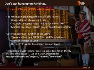 Don’t get hung up on Rankings…
…it’s your CTA and CTR’s which matter

•Top rankings might not get the results you’re after
    •Google doesn’t always get it right
    •The ‘right’ webpage might rank lower in the SERPs
    •Monitor your Click Through Rate in parallel with rankings

•Optimise your Call To Action in the SERPs
    •Tweak and test new META Titles and Descriptions
    •Monitor changes to CTR’s
    •Higher CTR’s will in-turn impact rank positions

•Niels Bosma’s SEO Tools for Excel is a great tool for on-the-fly
analysis of webpage TITLES and META Descriptions
http://nielsbosma.se/projects/seotools/download/



                                                                    16 of 20
 