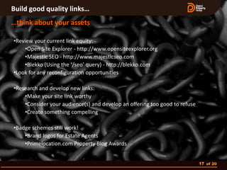 Build good quality links…
…think about your assets

•Review your current link equity:
    •Open Site Explorer - http://www.opensiteexplorer.org
    •Majestic SEO - http://www.majesticseo.com
    •Blekko (Using the ‘/seo’ query) - http://blekko.com
•Look for any reconfiguration opportunities

•Research and develop new links:
    •Make your site link worthy
    •Consider your audience(s) and develop an offering too good to refuse
    •Create something compelling

•Badge schemes still work!
    •Brand logos for Estate Agents
    •Primelocation.com Property Blog Awards


                                                                            17 of 20
 