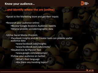 Know your audience…
…and identify where the are (online)

•Speak to the Marketing team and get their inputs

•Research your audience online:
    •Review Google Analytics Audience reports
    •Hitwise provide sociodemographic data

•Utilise Social Media Channels
      •Facebook Insights and Ad Creator tools can provide useful
      audience data
           •www.facebook.com/insights
           •www.facebook.com/ads/create/
      •DoubleClick Ad Planner Tool
           •www.google.com/adplanner/
      •Follow your audience on twitter
           •What’s their language
           •Are there any trending topics?


                                                                   18 of 20
 