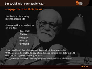 Get social with your audience…
…engage them on their terms

•Facilitate social sharing
mechanisms on-site

•Engage with your audiences
off-site too:
              •Facebook
              •Twitter
              •Google+
              •YouTube
              •Pinterest

•Read and heed the advice of Wil Reynolds at Seer Interactive.
Wil has devised a methodology of mashing social and link data to build
even more targeted links to your site:
http://www.seerinteractive.com/blog/using-twitter-and-backlinks-to-build-links/


                                                                                  19 of 20
 