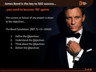 James Bond is the key to SEO success…
…you need to become ‘00’ agents

The success or failure of any project is down
to the objectives…

The Bond Calculation: (007-7) + 0 = OOOO

    1.   Define the Objectives
    2.   Understand the Objectives
    3.   Think about the Objectives
    4.   Deliver the Objectives




                                                2 of 20
 