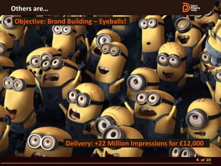 Others are…
 Objective: Brand Building – Eyeballs!




                 Delivery: +22 Million Impressions for £12,000

                                                           4 of 20
 