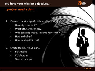 You have your mission objectives…
…you just need a plan!


1.   Develop the strategy (British Intelligence)
     • How big is the task?
     • What's the order of play?
     • Who can support you (Internal/External)?
     • How and when?
     • How much will it cost?

2.   Create the killer SEM plan…
     • Be creative
     • Collaborate
     • Take some risks


                                                   5 of 20
 