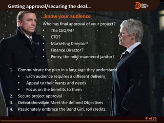 Getting approval/securing the deal…
                …know your audience
                 Who has final approval of your project?
                 • The CEO/M?
                 • CTO?
                 • Marketing Director?
                 • Finance Director?
                 • Penry, the mild-mannered janitor?

1.   Communicate the plan in a language they understand
     • Each audience requires a different delivery
     • Appeal to their wants and needs
     • Focus on the benefits to them
2.   Secure project approval
3.   Defeat the villain Meet the defined Objectives
4.   Passionately embrace the Bond Girl, roll credits.
                                                           6 of 20
 