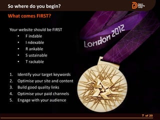 So where do you begin?
What comes FIRST?

Your website should be FIRST
    • F indable
    • I ndexable
    • R ankable
    • S ustainable
    • T rackable

1.   Identify your target keywords
2.   Optimise your site and content
3.   Build good quality links
4.   Optimise your paid channels
5.   Engage with your audience


                                      7 of 20
 