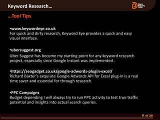 Keyword Research…
…Tool Tips

•www.keywordeye.co.uk
For quick and dirty research, Keyword Eye provides a quick and easy
visual interface.

•ubersuggest.org
Uber Suggest has become my starting point for any keyword research
project, especially since Google Instant was implemented .

•https://seogadget.co.uk/google-adwords-plugin-excel/
Richard Baxter’s exquisite Google Adwords API for Excel plug-in is a real
time saver and essential for through research.

•PPC Campaigns
Budget depending I will always try to run PPC activity to test true traffic
potential and insights into actual search queries.

                                                                              8 of 20
 