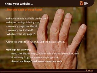 Know your website…
…like the back of your hand

•What content is available on the site?
•What technology is being used?
•How many pages are there?
•How many are indexed?
•Which are the key pages?

•Crawl the website in full and audit the data returned.

•Tool Tips for Crawling:
    •Xenu Link Sleuth: http://home.snafu.de/tilman/xenulink.html
    •Screaming Frog: www.screamingfrog.co.uk
    •Semetrical Deep Crawl: www.semetrical.com


                                                                   9 of 20
 