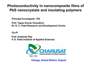 Photoconductivity in nanocomposite films of
PbS nanocrystals and insulating polymers
Principal Investigator (PI)
Prof. Tapas Kumar Chaudhuri
Dr. K. C. Patel Research and Development Centre
Co-PI
Prof. Arabinda Ray
P. D. Patel Institute of Applied Sciences
Changa, Anand District, Gujarat
 