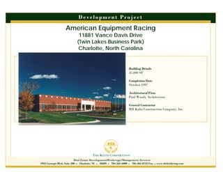 D e ve l o p m e n t P r o j e c t

                   American Equipment Racing
                             11881 Vance Davis Drive
                            (Twin Lakes Business Park)
                             Charlotte, North Carolina


                                                                    Building Details
                                                                    31,000 SF

                                                                    Completion Date
                                                                    October 1997

                                                                    Architectural Firm
                                                                    Paul Woody Architecture

                                                                    General Contractor
                                                                    MB Kahn Construction Company, Inc.




                            Real Estate Development/Brokerage/Management Services
5935 Carnegie Blvd, Suite 200 Charlotte, NC 28209 704-365-6000 704-365-0733 Fax      www.thekeithcorp.com
 