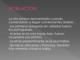 La isla estaba deshabitada cuando
comenzaron a llegar comerciantes árabes .
Los primeros europeos en visitarlos fueron
los portugueses.
Al estar en la ruta hacia Asia, fueron
ocupadas por piratas.
La etnia predominante es la seychellois,
de raíces africanas y francesa, también
hay minorías chinas e indios.
 