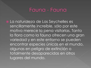  La naturaleza de Las Seychelles es
sencillamente increíble, sólo por este
motivo merece la pena visitarlas. Tanto
la flora como la fauna ofrecen una gran
variedad y en este entorno se pueden
encontrar especies únicas en el mundo,
algunas en peligro de extinción o
totalmente desaparecidas en otros
lugares del mundo.
 