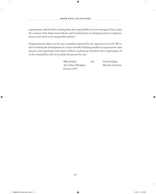 F R O M K A TA T O C U L T U R E
xvi
organization, which makes teaching them the responsibility of every manager. In fact, today
the routines of the Improvement Kata and Coaching Kata are being practiced in organiza-
tions in just about every imaginable industry.
Organizational culture can be seen as mindset imparted by our experiences at work.We’ve
been watching the development of a more scientific thinking mindset at organizations that
practice and experiment with chains of Kata coaching up and down their organization. It
works remarkably well. Let us paint the picture for you.
Mike Rother and Gerd Aulinger
Ann Arbor, Michigan Munich, Germany
January 2017
1259860442_rother_00a_r3.indd 16 3/19/17 2:41 PM
 