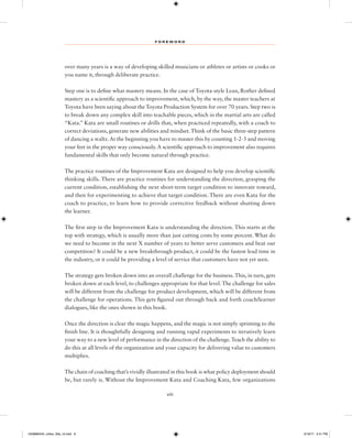 F O R E W O R D
viii
over many years is a way of developing skilled musicians or athletes or artists or cooks or
you name it, through deliberate practice.
Step one is to define what mastery means. In the case of Toyota-style Lean, Rother defined
mastery as a scientific approach to improvement, which, by the way, the master teachers at
Toyota have been saying about the Toyota Production System for over 70 years. Step two is
to break down any complex skill into teachable pieces, which in the martial arts are called
“Kata.” Kata are small routines or drills that, when practiced repeatedly, with a coach to
correct deviations, generate new abilities and mindset.Think of the basic three-step pattern
of dancing a waltz.At the beginning you have to master this by counting 1-2-3 and moving
your feet in the proper way consciously.A scientific approach to improvement also requires
fundamental skills that only become natural through practice.
The practice routines of the Improvement Kata are designed to help you develop scientific
thinking skills. There are practice routines for understanding the direction, grasping the
current condition, establishing the next short-term target condition to innovate toward,
and then for experimenting to achieve that target condition. There are even Kata for the
coach to practice, to learn how to provide corrective feedback without shutting down
the learner.
The first step in the Improvement Kata is understanding the direction. This starts at the
top with strategy, which is usually more than just cutting costs by some percent. What do
we need to become in the next X number of years to better serve customers and beat our
competition? It could be a new breakthrough product, it could be the fastest lead time in
the industry, or it could be providing a level of service that customers have not yet seen.
The strategy gets broken down into an overall challenge for the business.This, in turn, gets
broken down at each level, to challenges appropriate for that level. The challenge for sales
will be different from the challenge for product development, which will be different from
the challenge for operations. This gets figured out through back and forth coach/learner
dialogues, like the ones shown in this book.
Once the direction is clear the magic happens, and the magic is not simply sprinting to the
finish line. It is thoughtfully designing and running rapid experiments to iteratively learn
your way to a new level of performance in the direction of the challenge.Teach the ability to
do this at all levels of the organization and your capacity for delivering value to customers
multiplies.
The chain of coaching that’s vividly illustrated in this book is what policy deployment should
be, but rarely is. Without the Improvement Kata and Coaching Kata, few organizations
1259860442_rother_00a_r3.indd 8 3/19/17 2:41 PM
 