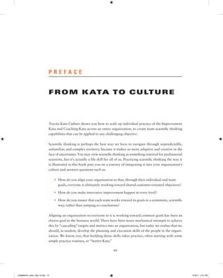 xiii
P R E F A C E
FROM KATA TO CULTURE
Toyota Kata Culture shows you how to scale up individual practice of the Improvement
Kata and Coaching Kata across an entire organization, to create team scientific thinking
capabilities that can be applied to any challenging objective.
Scientific thinking is perhaps the best way we have to navigate through unpredictable,
unfamiliar, and complex territory, because it makes us more adaptive and creative in the
face of uncertainty.You may view scientific thinking as something reserved for professional
scientists, but it’s actually a life skill for all of us. Practicing scientific thinking the way it
is illustrated in this book puts you on a journey of integrating it into your organization’s
culture and answers questions such as:
• How do you align your organization so that, through their individual and team
goals, everyone is ultimately working toward shared customer-oriented objectives?
• How do you make innovative improvement happen at every level?
• How do you ensure that each team works toward its goals in a systematic, scientific
way, rather than jumping to conclusions?
Aligning an organization so everyone in it is working toward common goals has been an
elusive goal in the business world. There have been many mechanical attempts to achieve
this by “cascading” targets and metrics into an organization, but today we realize that we
should, in tandem, develop the planning and execution skills of the people in the organi-
zation. We know, too, that building those skills takes practice, often starting with some
simple practice routines, or “Starter Kata.”
1259860442_rother_00a_r3.indd 13 3/19/17 2:41 PM
 