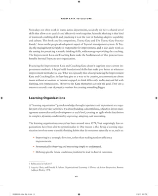 F R O M K A TA T O C U L T U R E
xiv
Nowadays we often work in teams across departments, so ideally we have a shared set of
skills that allow us to quickly and effectively work together. Scientific thinking is that kind
of teamwork-enabling skill, and practicing it is at the root of building adaptive capability
and culture. This book and its companions, Toyota Kata and The Toyota Kata Practice
Guide,1
focus on the people-development aspect of Toyota’s management system. At Toy-
ota the management hierarchy is responsible for improvement, and it uses daily work as
the setting for practicing scientific thinking skills, with managers providing the coaching.
The Improvement Kata and Coaching Kata make the fundamentals of that process trans-
ferrable beyond Toyota to any organization.
Practicing the Improvement Kata and Coaching Kata doesn’t supplant your current im-
provement methods. It helps build foundational skills that make you better at whatever
improvement methods you use.What we especially like about practicing the Improvement
Kata and Coaching Kata is that they give us a way to be creative, to communicate about
issues without accusation, to become engaged, to think differently, and to test and fail with
learning, not repercussions. However, the Kata themselves are not the goal. They are a
means to an end: a set of practice routines for creating something bigger.
Learning Organizations
A “learning organization” gains knowledge through experience and experiment as a regu-
lar part of its everyday activities. It’s about building a decentralized, objective-driven man-
agement system that utilizes brainpower at each level, creating an agile whole that thrives
in complex, dynamic conditions by improving, adapting, and innovating.
The learning organization concept has been around since 1978,2
but surprisingly few or-
ganizations have been able to operationalize it. One reason is that being a learning orga-
nization involves some scientific thinking habits that do not come naturally to us, such as:
• Improving in a strategic direction, rather than making random efficiency
improvements.
• Systematically observing and measuring simply to understand.
• Defining specific future conditions predicted to lead to desired outcomes.
1 Publication in Fall 2017
2 Argyris, Chris, and Donald A. Schön, Organizational Learning: A Theory of Action Perspective, Boston:
Addison Wesley, 1978.
1259860442_rother_00a_r3.indd 14 3/19/17 2:41 PM
 