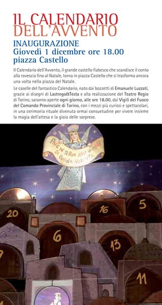 IL CALENDARIO
DELL’AVVENTO
Il Calendario dell’Avvento, il grande castello fiabesco che scandisce il conto
alla rovescia fino al Natale, torna in piazza Castello che si trasforma ancora
una volta nella piazza del Natale.
Le caselle deI fantastico Calendario, nato dai bozzetti di Emanuele Luzzati,
grazie ai disegni di Lastrego&Testa e alla realizzazione del Teatro Regio
di Torino, saranno aperte ogni giorno, alle ore 18.00, dai Vigili del Fuoco
del Comando Provinciale di Torino, con i mezzi più curiosi e spettacolari,
in una cerimonia rituale divenuta ormai consuetudine per vivere insieme
la magia dell’attesa e la gioia delle sorprese.
INAUGURAZIONE
Giovedì 1 dicembre ore 18.00
piazza Castello
 