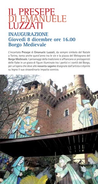 IL PRESEPE
DI EMANUELE
LUZZATI
L’incantato Presepe di Emanuele Luzzati, da sempre simbolo del Natale
a Torino, torna anche quest’anno tra le vie e la piazza del Melograno del
Borgo Medievale. I personaggi della tradizione si affiancano ai protagonisti
delle fiabe in un gioco di figure illuminate tra i portici e i cortili del Borgo,
per un’opera che deve alle novanta sagome disegnate dall’artista e dipinte
su legno il suo straordinario impatto scenico.
INAUGURAZIONE
Giovedì 8 dicembre ore 16.00
Borgo Medievale
 