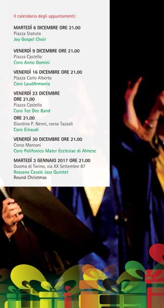 Il calendario degli appuntamenti:
MARTEDÌ 6 DICEMBRE ORE 21.00
Piazza Statuto
Joy Gospel Choir
VENERDÌ 9 DICEMBRE ORE 21.00
Piazza Castello
Coro Anno Domini
VENERDÌ 16 DICEMBRE ORE 21.00
Piazza Carlo Alberto
Coro LaudArmonia
VENERDÌ 23 DICEMBRE
ORE 21.00
Piazza Castello
Coro Tee Dee Band
ORE 21.00
Giardino P. Nenni, corso Tazzoli
Coro Einaudi
VENERDÌ 30 DICEMBRE ORE 21.00
Corso Marconi
Coro Polifonico Mater Ecclesiae di Almese
MARTEDÌ 3 GENNAIO 2017 ORE 21.00
Duomo di Torino, via XX Settembre 87
Rossana Casale Jazz Quintet
Round Christmas
 