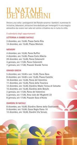 IL NATALE
DEI BAMBINI
Ancora una volta i protagonisti del Natale saranno i bambini: numerose le
iniziative, laboratori, attrazioni loro dedicate per immergerli in una magica
atmosfera da vivere non solo nel centro cittadino ma in tutta la città.
Il calendario degli appuntamenti
LETTERINA A BABBO NATALE
3 dicembre, ore 15.00, Piazza Santa Rita
14 dicembre, ore 15.00, Piazza Montale
MEMORY
4 dicembre, ore 10.00, Parco Ruffini
4 dicembre, ore 15.00, Piazza Carlo Alberto
29 dicembre, ore 15.00, Parco Colonnetti
4 gennaio, ore 17.00, Parco Colonnetti
7 gennaio, ore 17.00, Piazzale Grande Torino
GRANDI GIOCHI
5 dicembre, ore 10.00 e ore 15.00, Parco Dora
8 dicembre, ore 10.00 e ore 15.00, Piazza Castello
10 dicembre, ore 15.00, Parco del Valentino
11 dicembre, ore 15.00, Parco della Tesoriera
12 dicembre, ore 15.00, Giardino Madre Teresa di Calcutta
15 dicembre, ore 15.00, Giardino delle Betulle
3 gennaio, ore 17.00, Parco del Valentino
5 gennaio, ore 17.00, Area viale dei Mughetti 22
8 gennaio, ore 17.00, Piazzale Duca d’Aosta
GIARDINI DI NATALE
8 dicembre, ore 10.00, Giardino Donne della Costituente
9 dicembre, ore 15.00, Corso Regio Parco 19
12 dicembre, ore 10.00, Giardini Via Servais
 