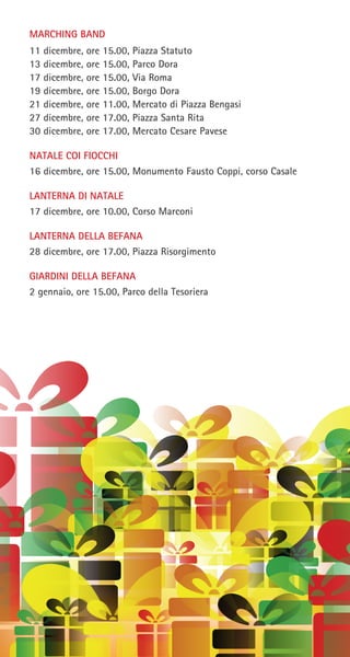 MARCHING BAND
11 dicembre, ore 15.00, Piazza Statuto
13 dicembre, ore 15.00, Parco Dora
17 dicembre, ore 15.00, Via Roma
19 dicembre, ore 15.00, Borgo Dora
21 dicembre, ore 11.00, Mercato di Piazza Bengasi
27 dicembre, ore 17.00, Piazza Santa Rita
30 dicembre, ore 17.00, Mercato Cesare Pavese
NATALE COI FIOCCHI
16 dicembre, ore 15.00, Monumento Fausto Coppi, corso Casale
LANTERNA DI NATALE
17 dicembre, ore 10.00, Corso Marconi
LANTERNA DELLA BEFANA
28 dicembre, ore 17.00, Piazza Risorgimento
GIARDINI DELLA BEFANA
2 gennaio, ore 15.00, Parco della Tesoriera
 