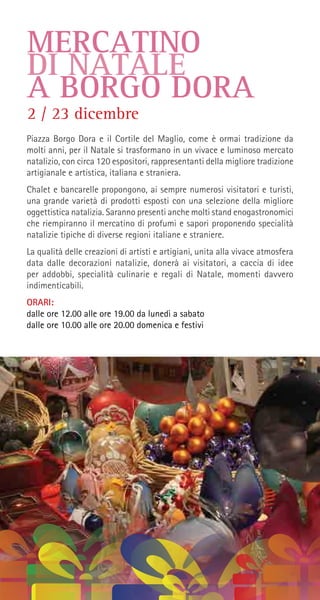 MERCATINO
DI NATALE
A BORGO DORA
Piazza Borgo Dora e il Cortile del Maglio, come è ormai tradizione da
molti anni, per il Natale si trasformano in un vivace e luminoso mercato
natalizio, con circa 120 espositori, rappresentanti della migliore tradizione
artigianale e artistica, italiana e straniera.
Chalet e bancarelle propongono, ai sempre numerosi visitatori e turisti,
una grande varietà di prodotti esposti con una selezione della migliore
oggettistica natalizia. Saranno presenti anche molti stand enogastronomici
che riempiranno il mercatino di profumi e sapori proponendo specialità
natalizie tipiche di diverse regioni italiane e straniere.
La qualità delle creazioni di artisti e artigiani, unita alla vivace atmosfera
data dalle decorazioni natalizie, donerà ai visitatori, a caccia di idee
per addobbi, specialità culinarie e regali di Natale, momenti davvero
indimenticabili.
ORARI:
dalle ore 12.00 alle ore 19.00 da lunedì a sabato
dalle ore 10.00 alle ore 20.00 domenica e festivi
2 / 23 dicembre
 