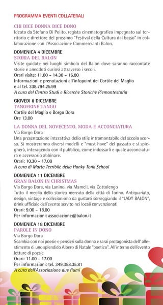 PROGRAMMA EVENTI COLLATERALI
CHI DICE DONNA DICE DONO
Ideato da Stefano Di Polito, regista cinematografico impegnato sul ter-
ritorio e direttore del prossimo “Festival della Cultura dal basso” in col-
laborazione con l’Associazione Commercianti Balon.
DOMENICA 4 DICEMBRE
STORIA DEL BALON
Visite guidate nei luoghi simbolo del Balon dove saranno raccontate
storie e aneddoti curiosi attraverso i secoli.
Orari visite: 11.00 – 14.30 – 16.00
Informazioni e prenotazioni all’infopoint del Cortile del Maglio
e al tel. 338.794.25.99
A cura del Centro Studi e Ricerche Storiche Piemontestoria
GIOVEDI 8 DICEMBRE
TANGERINE TANGO
Cortile del Maglio e Borgo Dora
Ore 13.00
LA DONNA DEL NOVECENTO. MODA E ACCONCIATURA
Via Borgo Dora
Una presentazione interattiva dello stile intramontabile del secolo scor-
so. Si mostreranno diversi modelli e “must have” del passato e si spie-
gherà, interagendo con il pubblico, come indossarli e quale acconciatu-
ra e accessorio abbinare.
Orari: 10.30 – 17.00
A cura di Marta Terribile della Honky Tonk School
DOMENICA 11 DICEMBRE
GRAN BALON IN CHRISTMAS
Via Borgo Dora, via Lanino, via Mameli, via Cottolengo
Tutto il meglio dello storico mercato della città di Torino. Antiquariato,
design, vintage e collezionismo da gustarsi sorseggiando il “LADY BALON”,
drink ufficiale dell’evento servito nei locali convenzionati
Orari: 9.00 – 18.00
Per informazioni: associazione@balon.it
DOMENICA 18 DICEMBRE
PAROLE IN DONO
Via Borgo Dora
Scambia con noi poesie e pensieri sulla donna e sarai protagonista dell’ alle-
stimento di uno splendido Albero di Natale “poetico”. All’interno dell’evento
letture di poesie
Orari: 11.00 – 17.00
Per informazioni: tel. 349.358.35.81
A cura dell’Associazione due fiumi
 