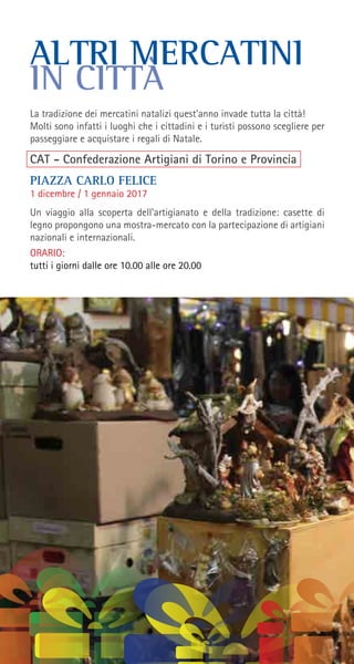 ALTRI MERCATINI
IN CITTÀ
La tradizione dei mercatini natalizi quest’anno invade tutta la città!
Molti sono infatti i luoghi che i cittadini e i turisti possono scegliere per
passeggiare e acquistare i regali di Natale.
CAT - Confederazione Artigiani di Torino e Provincia
PIAZZA CARLO FELICE
1 dicembre / 1 gennaio 2017
Un viaggio alla scoperta dell’artigianato e della tradizione: casette di
legno propongono una mostra-mercato con la partecipazione di artigiani
nazionali e internazionali.
ORARIO:
tutti i giorni dalle ore 10.00 alle ore 20.00
 