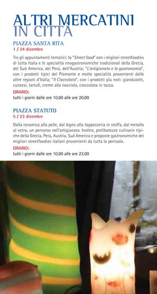 PIAZZA SANTA RITA
1 / 24 dicembre
Tre gli appuntamenti tematici: lo “Street food” con i migliori streetfoodies
di tutta Italia e le specialità enogastronomiche tradizionali della Grecia,
del Sud America, del Perù, dell’Austria; “L’artigianato e la gastronomia”,
con i prodotti tipici del Piemonte e molte specialità provenienti dalle
altre regioni d’Italia; “Il Cioccolato”, con i prodotti più noti: gianduiotti,
cuneesi, tartufi, creme alla nocciola, cioccolata in tazza.
ORARIO:
tutti i giorni dalle ore 10.00 alle ore 20.00
PIAZZA STATUTO
5 / 23 dicembre
Dalla ceramica alla pelle, dal legno alla tappezzeria in stoffa, dal metallo
al vetro, un percorso nell’artigianato. Inoltre, prelibatezze culinarie tipi-
che della Grecia, Perù, Austria, Sud America e proposte gastronomiche dei
migliori streetfoodies italiani provenienti da tutta la penisola.
ORARIO:
tutti i giorni dalle ore 10.00 alle ore 23.00
ALTRI MERCATINI
IN CITTÀ
 