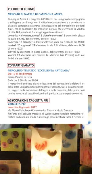 COLDIRETTI TORINO
MERCATO DI NATALE DI CAMPAGNA AMICA
Campagna Amica è il progetto di Coldiretti per un’agricoltura impegnata
a sviluppare un dialogo con il cittadino-consumatore e a avvicinare la
città alla campagna attraverso la realizzazione dei mercatini dei prodotti
tipici, con le bancarelle dei produttori agricoli che esercitano la vendita
diretta. Nel periodo di Natale gli appuntamenti sono:
domenica 4 dicembre, giovedì 8 dicembre e venerdì 6 gennaio in piazza
Palazzo di Città, dalle ore 9.00 alle ore 19.00;
domenica 18 dicembre in Piazza Solferino, dalle ore 9.00 alle ore 19.00;
martedì 20 e giovedì 22 dicembre in via F.lli Mittone, dalle ore 14.00
alle ore 19.00;
giovedì 22 dicembre in piazza Bodoni, dalle ore 9.00 alle ore 19.00;
venerdì 23 dicembre nei Giardini La Marmora (via Cernaia) dalle ore
14.00 alle ore 19.00.
CONFARTIGIANATO
MERCATINO TEMATICO “ECCELLENZA ARTIGIANA”
Dal 16 al 18 dicembre
Piazza Palazzo di Città
Dalle ore 8.30 alle ore 20.00
Il mercatino è dedicato alla valorizzazione delle produzioni artigianali lo-
cali e offre una panoramica del saper fare italiano. Qui si possono scopri-
re i segreti della lavorazione del legno e della ceramica, delle produzioni
uniche in vetro, di tessuti e ricami e di prelibatezze enogastronomiche.
ASSOCIAZIONE CROCETTA PIÙ
CROCETTA PIÙ
domenica 8 gennaio 2017
Via Marco Polo, largo Giandomenico Cassini e vicolo Crocetta
Nell’area dell’abituale mercato, si svolge questo speciale mercatino te-
matico dedicato alla moda e al vintage provenienti da tutto il Piemonte.
 