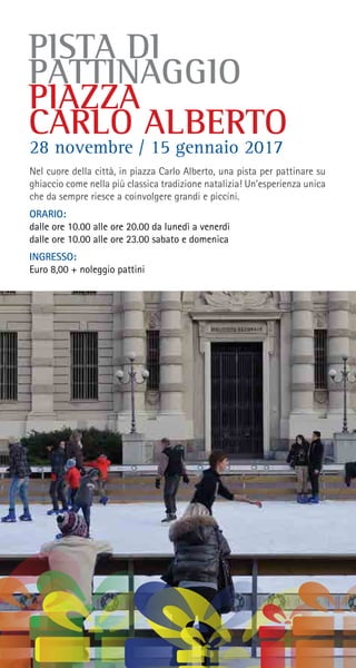 PISTA DI
PATTINAGGIO
PIAZZA
CARLO ALBERTO
Nel cuore della città, in piazza Carlo Alberto, una pista per pattinare su
ghiaccio come nella più classica tradizione natalizia! Un’esperienza unica
che da sempre riesce a coinvolgere grandi e piccini.
ORARIO:
dalle ore 10.00 alle ore 20.00 da lunedì a venerdì
dalle ore 10.00 alle ore 23.00 sabato e domenica
INGRESSO:
Euro 8,00 + noleggio pattini
28 novembre / 15 gennaio 2017
 