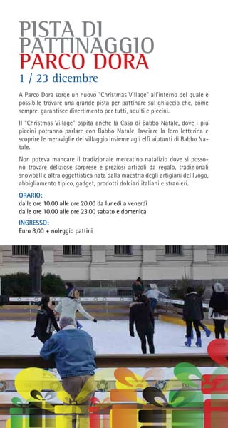 PISTA DI
PATTINAGGIO
PARCO DORA
1 / 23 dicembre
A Parco Dora sorge un nuovo “Christmas Village” all’interno del quale è
possibile trovare una grande pista per pattinare sul ghiaccio che, come
sempre, garantisce divertimento per tutti, adulti e piccini.
Il “Christmas Village” ospita anche la Casa di Babbo Natale, dove i più
piccini potranno parlare con Babbo Natale, lasciare la loro letterina e
scoprire le meraviglie del villaggio insieme agli elfi aiutanti di Babbo Na-
tale.
Non poteva mancare il tradizionale mercatino natalizio dove si posso-
no trovare deliziose sorprese e preziosi articoli da regalo, tradizionali
snowball e altra oggettistica nata dalla maestria degli artigiani del luogo,
abbigliamento tipico, gadget, prodotti dolciari italiani e stranieri.
ORARIO:
dalle ore 10.00 alle ore 20.00 da lunedì a venerdì
dalle ore 10.00 alle ore 23.00 sabato e domenica
INGRESSO:
Euro 8,00 + noleggio pattini
 