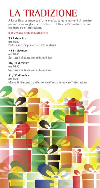 LA TRADIZIONE
A Parco Dora un percorso di arte, musica, danza e momenti di incontro
per conoscere meglio le altre culture e riflettere sull’importanza dell’ac-
coglienza e dell’integrazione.
Il calendario degli appuntamenti:
2 / 4 dicembre
ore 16.00
Performance di giocoleria e arte di strada
7 / 11 dicembre
ore 16.00
Spettacoli di danza con esibizioni live
16 / 18 dicembre
ore 16.00
Spettacoli di danza con esibizioni live
21 / 23 dicembre
ore 16.00
Momenti di incontro e riflessione sull’accoglienza e sull’integrazione
 