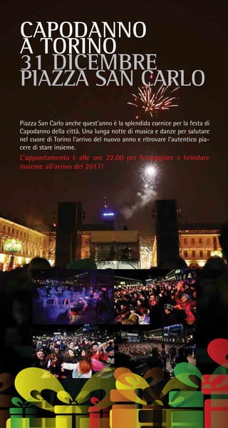 CAPODANNO
A TORINO
31 DICEMBRE
PIAZZA SAN CARLO
Piazza San Carlo anche quest’anno è la splendida cornice per la festa di
Capodanno della città. Una lunga notte di musica e danze per salutare
nel cuore di Torino l’arrivo del nuovo anno e ritrovare l’autentico pia-
cere di stare insieme.
L’appuntamento è alle ore 22.00 per festeggiare e brindare
insieme all’arrivo del 2017!
 