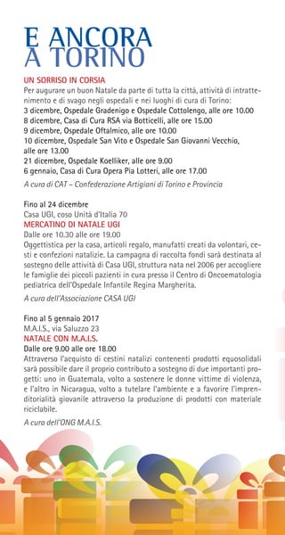 E ANCORA
A TORINO
UN SORRISO IN CORSIA
Per augurare un buon Natale da parte di tutta la città, attività di intratte-
nimento e di svago negli ospedali e nei luoghi di cura di Torino:
3 dicembre, Ospedale Gradenigo e Ospedale Cottolengo, alle ore 10.00
8 dicembre, Casa di Cura RSA via Botticelli, alle ore 15.00
9 dicembre, Ospedale Oftalmico, alle ore 10.00
10 dicembre, Ospedale San Vito e Ospedale San Giovanni Vecchio,
alle ore 13.00
21 dicembre, Ospedale Koelliker, alle ore 9.00
6 gennaio, Casa di Cura Opera Pia Lotteri, alle ore 17.00
A cura di CAT – Confederazione Artigiani di Torino e Provincia
Fino al 24 dicembre
Casa UGI, coso Unità d’Italia 70
MERCATINO DI NATALE UGI
Dalle ore 10.30 alle ore 19.00
Oggettistica per la casa, articoli regalo, manufatti creati da volontari, ce-
sti e confezioni natalizie. La campagna di raccolta fondi sarà destinata al
sostegno delle attività di Casa UGI, struttura nata nel 2006 per accogliere
le famiglie dei piccoli pazienti in cura presso il Centro di Oncoematologia
pediatrica dell’Ospedale Infantile Regina Margherita.
A cura dell’Associazione CASA UGI
Fino al 5 gennaio 2017
M.A.I.S., via Saluzzo 23
NATALE CON M.A.I.S.
Dalle ore 9.00 alle ore 18.00
Attraverso l’acquisto di cestini natalizi contenenti prodotti equosolidali
sarà possibile dare il proprio contributo a sostegno di due importanti pro-
getti: uno in Guatemala, volto a sostenere le donne vittime di violenza,
e l’altro in Nicaragua, volto a tutelare l’ambiente e a favorire l’impren-
ditorialità giovanile attraverso la produzione di prodotti con materiale
riciclabile.
A cura dell’ONG M.A.I.S.
 