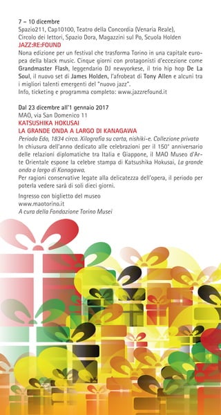 7 – 10 dicembre
Spazio211, Cap10100, Teatro della Concordia (Venaria Reale),
Circolo dei lettori, Spazio Dora, Magazzini sul Po, Scuola Holden
JAZZ:RE:FOUND
Nona edizione per un festival che trasforma Torino in una capitale euro-
pea della black music. Cinque giorni con protagonisti d’eccezione come
Grandmaster Flash, leggendario DJ newyorkese, il trio hip hop De La
Soul, il nuovo set di James Holden, l’afrobeat di Tony Allen e alcuni tra
i migliori talenti emergenti del “nuovo jazz”.
Info, ticketing e programma completo: www.jazzrefound.it
Dal 23 dicembre all’1 gennaio 2017
MAO, via San Domenico 11
KATSUSHIKA HOKUSAI
LA GRANDE ONDA A LARGO DI KANAGAWA
Periodo Edo, 1834 circa. Xilografia su carta, nishiki-e. Collezione privata
In chiusura dell’anno dedicato alle celebrazioni per il 150° anniversario
delle relazioni diplomatiche tra Italia e Giappone, il MAO Museo d’Ar-
te Orientale espone la celebre stampa di Katsushika Hokusai, La grande
onda a largo di Kanagawa.
Per ragioni conservative legate alla delicatezza dell’opera, il periodo per
poterla vedere sarà di soli dieci giorni.
Ingresso con biglietto del museo
www.maotorino.it
A cura della Fondazione Torino Musei
 