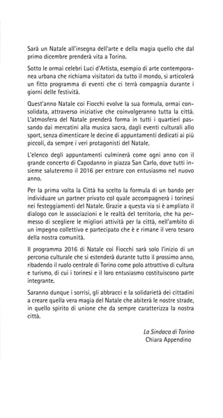 Sarà un Natale all’insegna dell’arte e della magia quello che dal
primo dicembre prenderà vita a Torino.
Sotto le ormai celebri Luci d’Artista, esempio di arte contempora-
nea urbana che richiama visitatori da tutto il mondo, si articolerà
un fitto programma di eventi che ci terrà compagnia durante i
giorni delle festività.
Quest’anno Natale coi Fiocchi evolve la sua formula, ormai con-
solidata, attraverso iniziative che coinvolgeranno tutta la città.
L’atmosfera del Natale prenderà forma in tutti i quartieri pas-
sando dai mercatini alla musica sacra, dagli eventi culturali allo
sport, senza dimenticare le decine di appuntamenti dedicati ai più
piccoli, da sempre i veri protagonisti del Natale.
L’elenco degli appuntamenti culminerà come ogni anno con il
grande concerto di Capodanno in piazza San Carlo, dove tutti in-
sieme saluteremo il 2016 per entrare con entusiasmo nel nuovo
anno.
Per la prima volta la Città ha scelto la formula di un bando per
individuare un partner privato col quale accompagnerà i torinesi
nei festeggiamenti del Natale. Grazie a questa via si è ampliato il
dialogo con le associazioni e le realtà del territorio, che ha per-
messo di scegliere le migliori attività per la città, nell’ambito di
un impegno collettivo e partecipato che è e rimane il vero tesoro
della nostra comunità.
Il programma 2016 di Natale coi Fiocchi sarà solo l’inizio di un
percorso culturale che si estenderà durante tutto il prossimo anno,
ribadendo il ruolo centrale di Torino come polo attrattivo di cultura
e turismo, di cui i torinesi e il loro entusiasmo costituiscono parte
integrante.
Saranno dunque i sorrisi, gli abbracci e la solidarietà dei cittadini
a creare quella vera magia del Natale che abiterà le nostre strade,
in quello spirito di unione che da sempre caratterizza la nostra
città.
				 La Sindaca di Torino
				 Chiara Appendino
 
