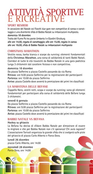 ATTIVITÀ SPORTIVE
E RICREATIVE
SPORT REMIERI
In occasione del Natale coi Fiocchi due gare non competitive di canoa e canot-
taggio e una divertente sfida di Babbo Natale su imbarcazioni multiposto.
domenica 18 dicembre
Tratto del fiume Po tra ponte Umberto I e Giardini Ginzburg
alle ore 14.00, regata di canottaggio; alle ore 15.00, regata in canoa
alle ore 16.00, sfida di Babbo Natale su imbarcazioni multiposto
CHRISTMAS MARATHON
Vestito rosso, barba bianca e scarpe da running: elementi fondamentali
della Christmas Marathon, una corsa di solidarietà di tanti Babbi Natali.
Corridori di tutte le età travestiti da Babbo Natale in una gara podistica
lunga 3 chilometri dal carattere festoso e non competitivo.
domenica 18 dicembre
Da piazza Solferino a piazza Castello passando da via Roma
Ritrovo: ore 9.00 piazza Solferino per la registrazione dei partecipanti
Partenza: ore 10.00 da piazza Solferino
Arrivo: piazza Castello dove avverrà la premiazione dei primi tre classificati
LA MARATONA DELLE BEFANE
Cappello Nero, vestiti rotti, scopa e scarpe da running: sono gli elementi
fondamentali per partecipare alla corsa di solidarietà delle Befane lunga
3 chilometri.
venerdì 6 gennaio
Da piazza Solferino a piazza Castello passando da via Roma
Ritrovo: ore 9.00 piazza Solferino per la registrazione dei partecipanti
Partenza: ore 10.00 da piazza Solferino
Arrivo: piazza Castello dove avverrà la premiazione dei primi tre classificati
BABBO NATALE VS BEFANA
Hockey su ghiaccio
La Befana ha deciso di sfidare Babbo Natale per dimostrare di essere
la migliore e che per Babbo Natale non c’è speranza! Chi avrà ragione?
L’associazione Torivoli organizza la grande sfida che si svolgerà sulle piste
del ghiaccio di piazza Carlo Alberto e Parco Dora.
lunedì 26 dicembre
piazza Carlo Alberto, ore 14.00
mercoledì 28 dicembre
Parco Dora, ore 14.00
 