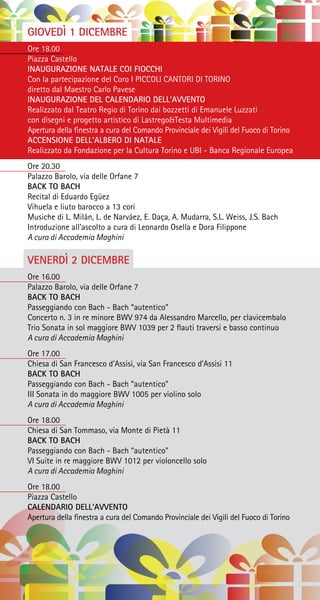GIOVEDÌ 1 DICEMBRE
Ore 18.00
Piazza Castello
INAUGURAZIONE NATALE COI FIOCCHI
Con la partecipazione del Coro I PICCOLI CANTORI DI TORINO
diretto dal Maestro Carlo Pavese
INAUGURAZIONE DEL CALENDARIO DELL’AVVENTO
Realizzato dal Teatro Regio di Torino dai bozzetti di Emanuele Luzzati
con disegni e progetto artistico di Lastrego&Testa Multimedia
Apertura della finestra a cura del Comando Provinciale dei Vigili del Fuoco di Torino
ACCENSIONE DELL’ALBERO DI NATALE
Realizzato da Fondazione per la Cultura Torino e UBI - Banca Regionale Europea
Ore 20.30
Palazzo Barolo, via delle Orfane 7
BACK TO BACH
Recital di Eduardo Egüez
Vihuela e liuto barocco a 13 cori
Musiche di L. Milán, L. de Narváez, E. Daça, A. Mudarra, S.L. Weiss, J.S. Bach
Introduzione all’ascolto a cura di Leonardo Osella e Dora Filippone
A cura di Accademia Maghini
VENERDÌ 2 DICEMBRE
Ore 16.00
Palazzo Barolo, via delle Orfane 7
BACK TO BACH
Passeggiando con Bach - Bach “autentico”
Concerto n. 3 in re minore BWV 974 da Alessandro Marcello, per clavicembalo
Trio Sonata in sol maggiore BWV 1039 per 2 flauti traversi e basso continuo
A cura di Accademia Maghini
Ore 17.00
Chiesa di San Francesco d’Assisi, via San Francesco d’Assisi 11
BACK TO BACH
Passeggiando con Bach - Bach “autentico”
III Sonata in do maggiore BWV 1005 per violino solo
A cura di Accademia Maghini
Ore 18.00
Chiesa di San Tommaso, via Monte di Pietà 11
BACK TO BACH
Passeggiando con Bach - Bach “autentico”
VI Suite in re maggiore BWV 1012 per violoncello solo
A cura di Accademia Maghini
Ore 18.00
Piazza Castello
CALENDARIO DELL’AVVENTO
Apertura della finestra a cura del Comando Provinciale dei Vigili del Fuoco di Torino
 