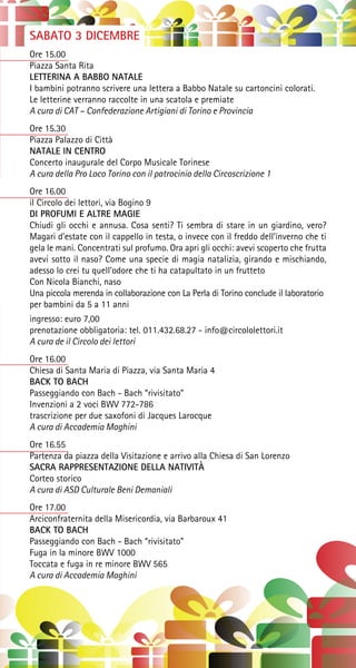 SABATO 3 DICEMBRE
Ore 15.00
Piazza Santa Rita
LETTERINA A BABBO NATALE
I bambini potranno scrivere una lettera a Babbo Natale su cartoncini colorati.
Le letterine verranno raccolte in una scatola e premiate
A cura di CAT – Confederazione Artigiani di Torino e Provincia
Ore 15.30
Piazza Palazzo di Città
NATALE IN CENTRO
Concerto inaugurale del Corpo Musicale Torinese
A cura della Pro Loco Torino con il patrocinio della Circoscrizione 1
Ore 16.00
il Circolo dei lettori, via Bogino 9
DI PROFUMI E ALTRE MAGIE
Chiudi gli occhi e annusa. Cosa senti? Ti sembra di stare in un giardino, vero?
Magari d’estate con il cappello in testa, o invece con il freddo dell’inverno che ti
gela le mani. Concentrati sul profumo. Ora apri gli occhi: avevi scoperto che frutta
avevi sotto il naso? Come una specie di magia natalizia, girando e mischiando,
adesso lo crei tu quell’odore che ti ha catapultato in un frutteto
Con Nicola Bianchi, naso
Una piccola merenda in collaborazione con La Perla di Torino conclude il laboratorio
per bambini da 5 a 11 anni
ingresso: euro 7,00
prenotazione obbligatoria: tel. 011.432.68.27 - info@circololettori.it
A cura de il Circolo dei lettori
Ore 16.00
Chiesa di Santa Maria di Piazza, via Santa Maria 4
BACK TO BACH
Passeggiando con Bach - Bach “rivisitato”
Invenzioni a 2 voci BWV 772-786
trascrizione per due saxofoni di Jacques Larocque
A cura di Accademia Maghini
Ore 16.55
Partenza da piazza della Visitazione e arrivo alla Chiesa di San Lorenzo
SACRA RAPPRESENTAZIONE DELLA NATIVITÀ
Corteo storico
A cura di ASD Culturale Beni Demaniali
Ore 17.00
Arciconfraternita della Misericordia, via Barbaroux 41
BACK TO BACH
Passeggiando con Bach - Bach “rivisitato”
Fuga in la minore BWV 1000
Toccata e fuga in re minore BWV 565
A cura di Accademia Maghini
 