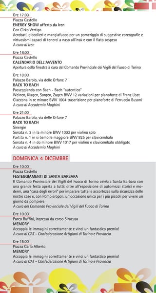 Ore 17.00
Piazza Castello
ENERGY SHOW offerto da Iren
Con Cirko Vertigo 
Acrobati, giocolieri e mangiafuoco per un pomeriggio di suggestive coreografie e
virtuosismi capaci di tenerci a naso all’insù e con il fiato sospeso
A cura di Iren
Ore 18.00
Piazza Castello
CALENDARIO DELL’AVVENTO
Apertura della finestra a cura del Comando Provinciale dei Vigili del Fuoco di Torino
Ore 18.00
Palazzo Barolo, via delle Orfane 7
BACK TO BACH
Passeggiando con Bach - Bach “autentico”
Weinen, Klagen, Sorgen, Zagen BWV 12 variazioni per pianoforte di Franz Liszt
Ciaccona in re minore BWV 1004 trascrizione per pianoforte di Ferruccio Busoni
A cura di Accademia Maghini
Ore 21.00
Palazzo Barolo, via delle Orfane 7
BACK TO BACH
Sinergie
Sonata n. 2 in la minore BWV 1003 per violino solo
Partita n. 1 in si bemolle maggiore BWV 825 per clavicembalo
Sonata n. 4 in do minore BWV 1017 per violino e clavicembalo obbligato
A cura di Accademia Maghini
DOMENICA 4 DICEMBRE
Ore 10.00
Piazza Castello
FESTEGGIAMENTI DI SANTA BARBARA
Il Comando Provinciale dei Vigili del Fuoco di Torino celebra Santa Barbara con
una grande festa aperta a tutti: oltre all’esposizione di automezzi storici e mo-
derni, una “casa degli errori” per imparare tutte le accortezze sulla sicurezza delle
nostre case e, con Pompieropoli, un’occasione unica per i più piccoli per vivere un
giorno da pompiere
A cura del Comando Provinciale dei Vigili del Fuoco di Torino
Ore 10.00
Parco Ruffini, ingresso da corso Siracusa
MEMORY
Accoppia le immagini correttamente e vinci un fantastico premio!
A cura di CAT – Confederazione Artigiani di Torino e Provincia
Ore 15.00
Piazza Carlo Alberto
MEMORY
Accoppia le immagini correttamente e vinci un fantastico premio!
A cura di CAT – Confederazione Artigiani di Torino e Provincia
 